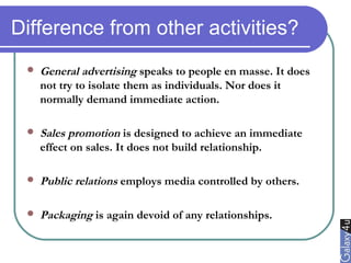 Difference from other activities?
 General advertising speaks to people en masse. It does
not try to isolate them as individuals. Nor does it
normally demand immediate action.
 Sales promotion is designed to achieve an immediate
effect on sales. It does not build relationship.
 Public relations employs media controlled by others.
 Packaging is again devoid of any relationships.
 