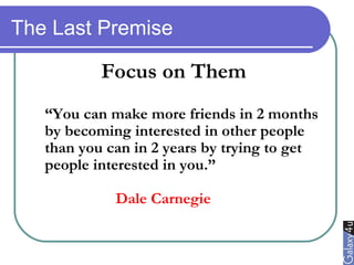 The Last Premise
Focus on Them
“You can make more friends in 2 months
by becoming interested in other people
than you can in 2 years by trying to get
people interested in you.”
Dale Carnegie
 