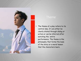 Theme
 The theme of a play refers to its
central idea. It can either be
clearly stated through dialog or
action or can be inferred after
watching the entire
performance. The theme is the
philosophy that forms the base
of the story or a moral lesson
that the characters learn.
 
