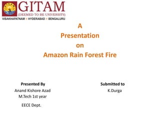 A
Presentation
on
Amazon Rain Forest Fire
Presented By Submitted to
Anand Kishore Azad K.Durga
M.Tech 1st year
EECE Dept.
 