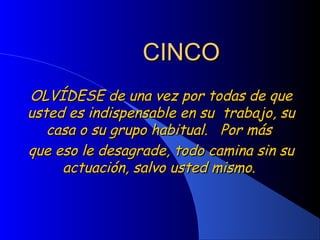 CINCOCINCO
OLVÍDESE de una vez por todas de queOLVÍDESE de una vez por todas de que
usted es indispensable en su trabajo, suusted es indispensable en su trabajo, su
casa o su grupo habitual. Por máscasa o su grupo habitual. Por más
que eso le desagrade, todo camina sin suque eso le desagrade, todo camina sin su
actuación, salvo usted mismo.actuación, salvo usted mismo.
 