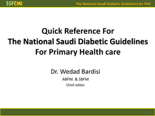 The National Saudi Diabetic Guidelines for PHC
Quick Reference For
The National Saudi Diabetic Guidelines
For Primary Health care
Dr. Wedad Bardisi
ABFM. & SBFM
Chief editor
 
