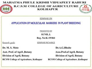 SEMINAR ON
APPLICATIONOF MOLECULAR MARKERS IN PLANT BREEDING
PRESENTED BY
SUNIL.L
Reg .No:K-19/061
Research guide SEMINAR INCHARGE
Dr. M. S. Mote Dr.A.G.Bhoite
Asst. Prof. of Agril ,Botany Asso.Prof.of Agril, Botany
Division of Agril, Botany Division of Agril, Botany
RCSM College of Agriculture, Kolhapur RCSM College of Agriculture ,Kolhapur
 