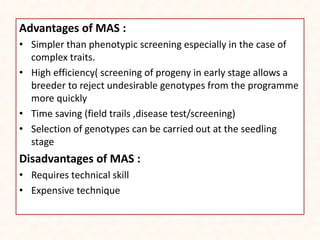 Advantages of MAS :
• Simpler than phenotypic screening especially in the case of
complex traits.
• High efficiency( screening of progeny in early stage allows a
breeder to reject undesirable genotypes from the programme
more quickly
• Time saving (field trails ,disease test/screening)
• Selection of genotypes can be carried out at the seedling
stage
Disadvantages of MAS :
• Requires technical skill
• Expensive technique
 
