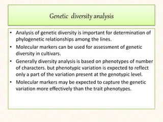 Genetic diversity analysis
• Analysis of genetic diversity is important for determination of
phylogenetic relationships among the lines.
• Molecular markers can be used for assessment of genetic
diversity in cultivars.
• Generally diversity analysis is based on phenotypes of number
of characters. but phenotypic variation is expected to reflect
only a part of the variation present at the genotypic level.
• Molecular markers may be expected to capture the genetic
variation more effectively than the trait phenotypes.
 
