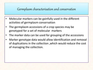 Germplasm characterisation and conservation
• Molecular markers can be gainfully used in the different
activities of germplasm conservation
• The germplasm accessions of a crop species may be
genotyped for a set of molecular markers
• The marker data can be used for grouping of the accessions
• Marker genotype data would allow identification and removal
of duplications in the collection ,which would reduce the cost
of managing the collection.
 
