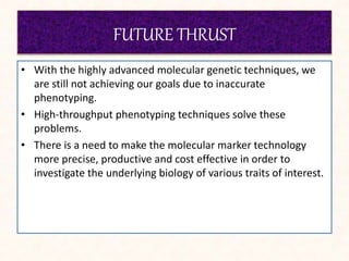 FUTURE THRUST
• With the highly advanced molecular genetic techniques, we
are still not achieving our goals due to inaccurate
phenotyping.
• High-throughput phenotyping techniques solve these
problems.
• There is a need to make the molecular marker technology
more precise, productive and cost effective in order to
investigate the underlying biology of various traits of interest.
 