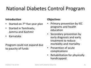 National Diabetes Control Program
Introduction
• Started on 7th five year plan
• Started in Tamilnadu,
Jammu and Kashmir
• Karnataka
Program could not expand due
to paucity of funds
Objectives
• Primary prevention by IEC
programs and health
education
• Secondary prevention by
early diagnosis and early
treatment to reduce
morbidity and mortality
• Prevention of acute
complications
• Rehabilitation for physically
handicapped.
4/5/2022 7:46:46 PM HEENA DIXIT/ DIABETES MELLITUS 25
 