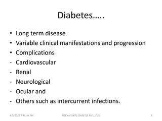 Diabetes…..
• Long term disease
• Variable clinical manifestations and progression
• Complications
- Cardiovascular
- Renal
- Neurological
- Ocular and
- Others such as intercurrent infections.
4/5/2022 7:46:46 PM 3
HEENA DIXIT/ DIABETES MELLITUS
 