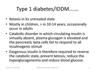 Type 1 diabetes/IDDM…….
• Ketosis in its untreated state
• Mostly in children, > in 10-14 years, occasionally
occur in adults
• Catabolic disorder in which circulating insulin is
virtually absent, plasma glucagon is elevated and
the pancreatic beta cells fail to respond to all
insulinogenic stimuli
• Exogenous insulin is therefore required to reverse
the catabolic state, prevent ketosis, reduce the
hyperglucagonemia and reduce blood glucose.
4/5/2022 7:46:46 PM 6
HEENA DIXIT/ DIABETES MELLITUS
 