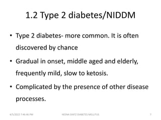 1.2 Type 2 diabetes/NIDDM
• Type 2 diabetes- more common. It is often
discovered by chance
• Gradual in onset, middle aged and elderly,
frequently mild, slow to ketosis.
• Complicated by the presence of other disease
processes.
4/5/2022 7:46:46 PM 7
HEENA DIXIT/ DIABETES MELLITUS
 