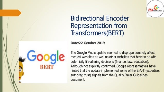 Bidirectional Encoder
Representation from
Transformers(BERT)
Date:22 October 2019
The Google Medic update seemed to disproportionately affect
medical websites as well as other websites that have to do with
potentially life-altering decisions (finance, law, education).
Although not explicitly confirmed, Google representatives have
hinted that the update implemented some of the E-A-T (expertise,
authority, trust) signals from the Quality Rater Guidelines
document.
 