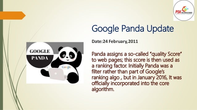 Google Panda Update
Date:24 February,2011
Panda assigns a so-called “quality Score”
to web pages; this score is then used as
a ranking factor. Initially Panda was a
filter rather than part of Google’s
ranking algo , but in January 2016, It was
officially incorporated into the core
algorithm.
 