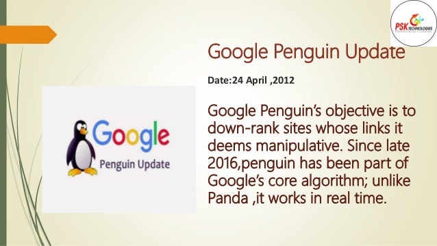 Google Penguin Update
Date:24 April ,2012
Google Penguin’s objective is to
down-rank sites whose links it
deems manipulative. Since late
2016,penguin has been part of
Google’s core algorithm; unlike
Panda ,it works in real time.
 