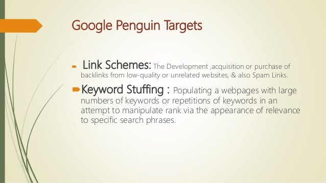 Google Penguin Targets
 Link Schemes: The Development ,acquisition or purchase of
backlinks from low-quality or unrelated websites, & also Spam Links.
Keyword Stuffing : Populating a webpages with large
numbers of keywords or repetitions of keywords in an
attempt to manipulate rank via the appearance of relevance
to specific search phrases.
 
