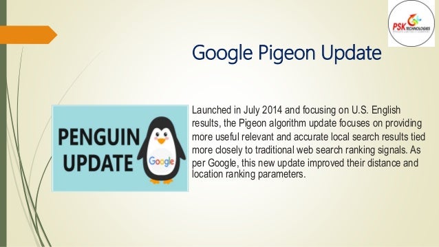 Google Pigeon Update
Launched in July 2014 and focusing on U.S. English
results, the Pigeon algorithm update focuses on providing
more useful relevant and accurate local search results tied
more closely to traditional web search ranking signals. As
per Google, this new update improved their distance and
location ranking parameters.
 