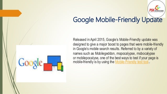 Google Mobile-Friendly Update
Released in April 2015, Google’s Mobile-Friendly update was
designed to give a major boost to pages that were mobile-friendly
in Google’s mobile search results. Referred to by a variety of
names such as Mobilegeddon, mopocalypse, mobocalypse
or mobilepocalyse, one of the best ways to test if your page is
mobile-friendly is by using the Mobile-Friendly test tool..
 