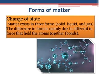 Forms of matter
Change of state
Matter exists in three forms (solid, liquid, and gas).
The difference in form is mainly due to different in
force that held the atoms together (bonds).
 