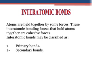 Atoms are held together by some forces. These
interatomic bonding forces that hold atoms
together are cohesive forces.
Interatomic bonds may be classified as:
1- Primary bonds.
2- Secondary bonds.
 