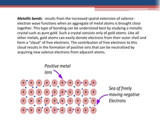 Metallic bonds: results from the increased spatial extension of valence-
electron wave functions when an aggregate of metal atoms is brought close
together. This type of bonding can be understood best by studying a metallic
crystal such as pure gold. Such a crystal consists only of gold atoms. Like all
other metals, gold atoms can easily donate electrons from their outer shell and
form a "cloud" of free electrons. The contribution of free electrons to this
cloud results in the formation of positive ions that can be neutralized by
acquiring new valence electrons from adjacent atoms.
 