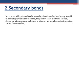 2.Secondary bonds
In contrast with primary bonds, secondary bonds weaker bonds may be said
to be more physical than chemical, they do not share electrons. Instead,
charge variations among molecules or atomic groups induce polar forces that
attract the molecules.
 