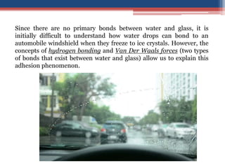Since there are no primary bonds between water and glass, it is
initially difficult to understand how water drops can bond to an
automobile windshield when they freeze to ice crystals. However, the
concepts of hydrogen bonding and Van Der Waals forces (two types
of bonds that exist between water and glass) allow us to explain this
adhesion phenomenon.
 