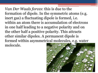 Van Der Waals forces: this is due to the
formation of dipole. In the symmetric atoms (e.g.
inert gas) a fluctuating dipole is formed, i.e.
within an atom there is accumulation of electrons
in one half leading to a negative polarity and on
the other half a positive polarity. This attracts
other similar dipoles. A permanent dipole is
formed within asymmetrical molecules, e.g. water
molecule.
 