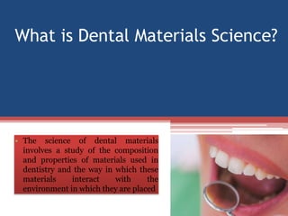 What is Dental Materials Science?
• The science of dental materials
involves a study of the composition
and properties of materials used in
dentistry and the way in which these
materials interact with the
environment in which they are placed
 