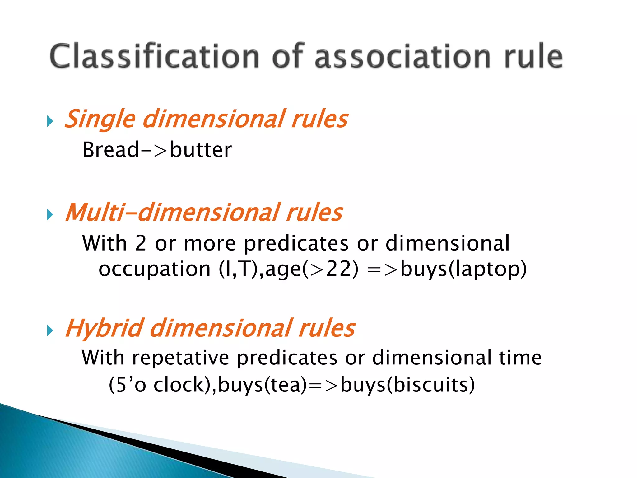  Single dimensional rules
Bread->butter
 Multi-dimensional rules
With 2 or more predicates or dimensional
occupation (I,T),age(>22) =>buys(laptop)
 Hybrid dimensional rules
With repetative predicates or dimensional time
(5’o clock),buys(tea)=>buys(biscuits)
 