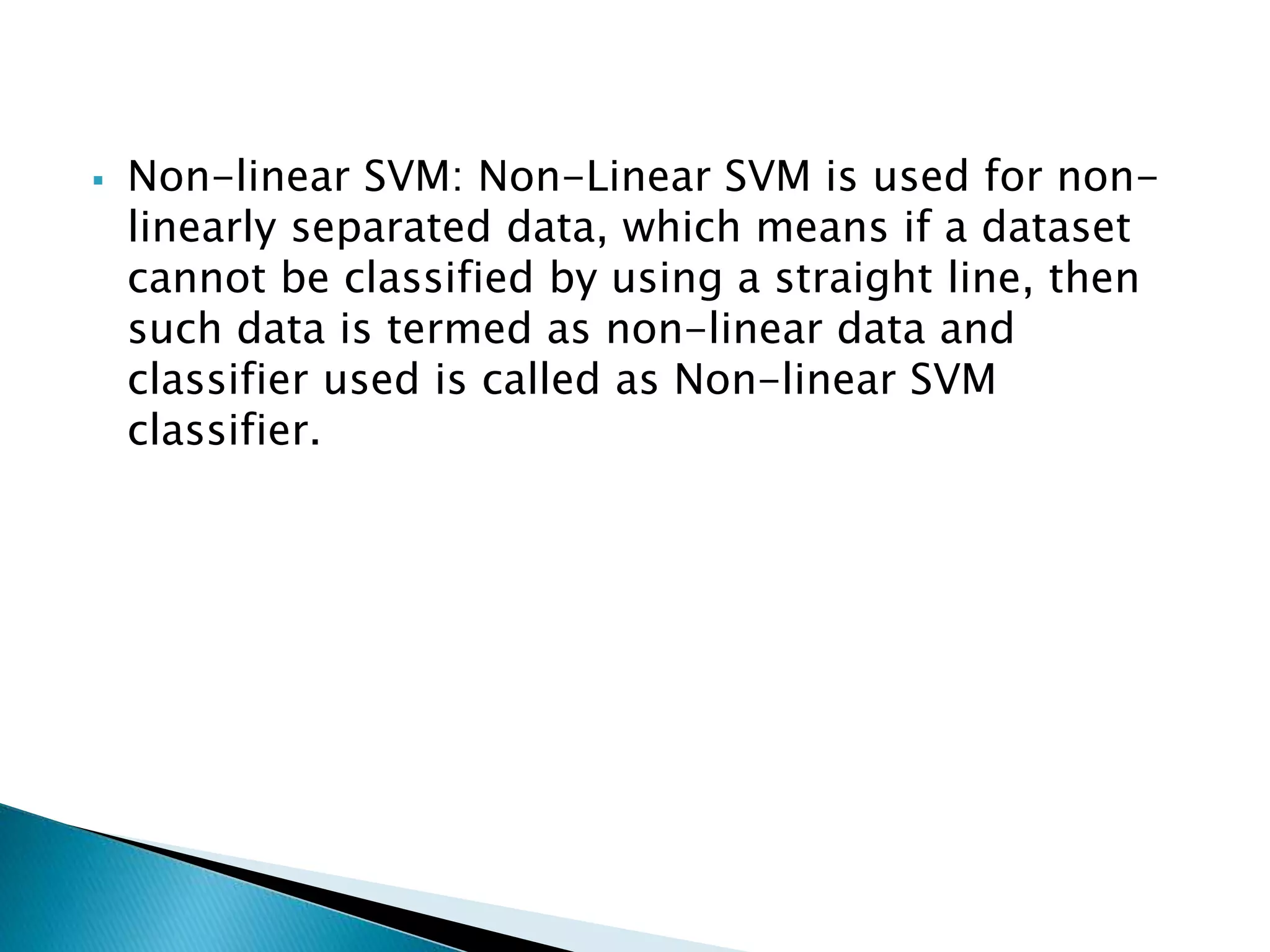  Non-linear SVM: Non-Linear SVM is used for non-
linearly separated data, which means if a dataset
cannot be classified by using a straight line, then
such data is termed as non-linear data and
classifier used is called as Non-linear SVM
classifier.
 