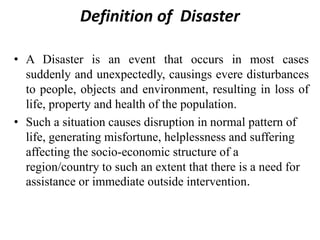 Definition of Disaster
• A Disaster is an event that occurs in most cases
suddenly and unexpectedly, causings evere disturbances
to people, objects and environment, resulting in loss of
life, property and health of the population.
• Such a situation causes disruption in normal pattern of
life, generating misfortune, helplessness and suffering
affecting the socio-economic structure of a
region/country to such an extent that there is a need for
assistance or immediate outside intervention.
 