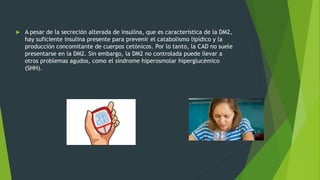  A pesar de la secreción alterada de insulina, que es característica de la DM2,
hay suficiente insulina presente para prevenir el catabolismo lipídico y la
producción concomitante de cuerpos cetónicos. Por lo tanto, la CAD no suele
presentarse en la DM2. Sin embargo, la DM2 no controlada puede llevar a
otros problemas agudos, como el síndrome hiperosmolar hiperglucémico
(SHH).
 