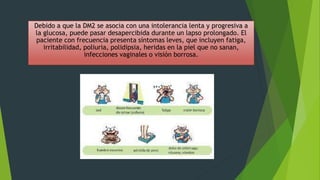 Debido a que la DM2 se asocia con una intolerancia lenta y progresiva a
la glucosa, puede pasar desapercibida durante un lapso prolongado. El
paciente con frecuencia presenta síntomas leves, que incluyen fatiga,
irritabilidad, poliuria, polidipsia, heridas en la piel que no sanan,
infecciones vaginales o visión borrosa.
 