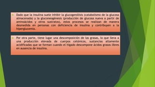  Por otra parte, tiene lugar una descomposición de las grasas, lo que lleva a
una producción elevada de cuerpos cetónicos, sustancias altamente
acidificadas que se forman cuando el hígado descompone ácidos grasos libres
en ausencia de insulina.
 Dado que la insulina suele inhibir la glucogenólisis (catabolismo de la glucosa
almacenada) y la gluconeogénesis (producción de glucosa nueva a partir de
aminoácidos y otros sustratos), estos procesos se realizan de manera
desmedida en personas con deficiencia de insulina y contribuyen a la
hiperglucemia.
 