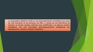  La cetoacidosis diabética (CAD) es una descompensación metabólica que suele
ser más frecuente en las personas con DM1, y resulta de una deficiencia de
insulina; se forman cuerpos cetónicos muy acidificados y se observa acidosis
metabólica. Las tres principales descompensaciones metabólicas son
hiperglucemia, cetosis y acidosis metabólica.
 