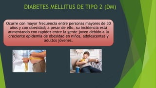 DIABETES MELLITUS DE TIPO 2 (DM)
Ocurre con mayor frecuencia entre personas mayores de 30
años y con obesidad; a pesar de ello, su incidencia está
aumentando con rapidez entre la gente joven debido a la
creciente epidemia de obesidad en niños, adolescentes y
adultos jóvenes.
 