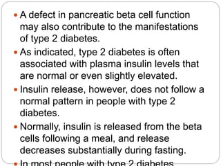  A defect in pancreatic beta cell function
may also contribute to the manifestations
of type 2 diabetes.
 As indicated, type 2 diabetes is often
associated with plasma insulin levels that
are normal or even slightly elevated.
 Insulin release, however, does not follow a
normal pattern in people with type 2
diabetes.
 Normally, insulin is released from the beta
cells following a meal, and release
decreases substantially during fasting.
 