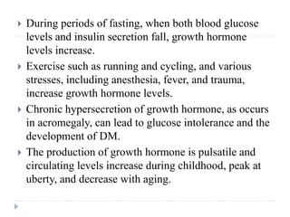  During periods of fasting, when both blood glucose
levels and insulin secretion fall, growth hormone
levels increase.
 Exercise such as running and cycling, and various
stresses, including anesthesia, fever, and trauma,
increase growth hormone levels.
 Chronic hypersecretion of growth hormone, as occurs
in acromegaly, can lead to glucose intolerance and the
development of DM.
 The production of growth hormone is pulsatile and
circulating levels increase during childhood, peak at
uberty, and decrease with aging.
 