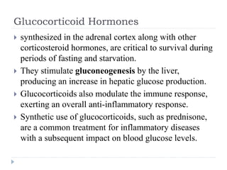 Glucocorticoid Hormones
 synthesized in the adrenal cortex along with other
corticosteroid hormones, are critical to survival during
periods of fasting and starvation.
 They stimulate gluconeogenesis by the liver,
producing an increase in hepatic glucose production.
 Glucocorticoids also modulate the immune response,
exerting an overall anti-inflammatory response.
 Synthetic use of glucocorticoids, such as prednisone,
are a common treatment for inflammatory diseases
with a subsequent impact on blood glucose levels.
 