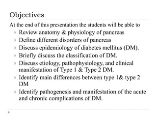 Objectives
At the end of this presentation the students will be able to
 Review anatomy & physiology of pancreas
 Define different disorders of pancreas
 Discuss epidemiology of diabetes mellitus (DM).
 Briefly discuss the classification of DM.
 Discuss etiology, pathophysiology, and clinical
manifestation of Type 1 & Type 2 DM.
 Identify main differences between type 1& type 2
DM
 Identify pathogenesis and manifestation of the acute
and chronic complications of DM.
 