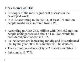 Prevalence of DM
 It is top 5 of the most significant diseases in the
developed world.
 In 2012 according to the WHO, at least 271 million
people world wide suffered from DM.
 According to ADA 26.8 million with DM, 6.2 million
people undiagnosed and about 41 million would be
considered pre-diabetic in USA.
 Its incidences are increasing rapidly and it is estimated
that by the year 2030 this number will be doubled.
 The current prevalence of type 2 diabetes mellitus in
 Pakistan is 11.77%.
 