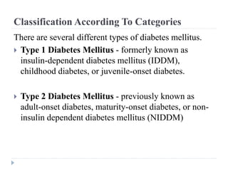 Classification According To Categories
There are several different types of diabetes mellitus.
 Type 1 Diabetes Mellitus - formerly known as
insulin-dependent diabetes mellitus (IDDM),
childhood diabetes, or juvenile-onset diabetes.
 Type 2 Diabetes Mellitus - previously known as
adult-onset diabetes, maturity-onset diabetes, or non-
insulin dependent diabetes mellitus (NIDDM)
 