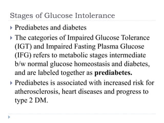 Stages of Glucose Intolerance
 Prediabetes and diabetes
 The categories of Impaired Glucose Tolerance
(IGT) and Impaired Fasting Plasma Glucose
(IFG) refers to metabolic stages intermediate
b/w normal glucose homeostasis and diabetes,
and are labeled together as prediabetes.
 Prediabetes is associated with increased risk for
atherosclerosis, heart diseases and progress to
type 2 DM.
 