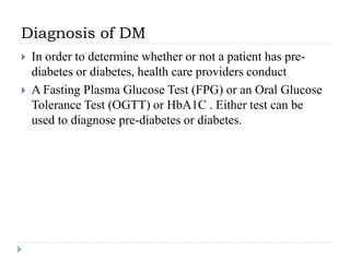 Diagnosis of DM
 In order to determine whether or not a patient has pre-
diabetes or diabetes, health care providers conduct
 A Fasting Plasma Glucose Test (FPG) or an Oral Glucose
Tolerance Test (OGTT) or HbA1C . Either test can be
used to diagnose pre-diabetes or diabetes.
 