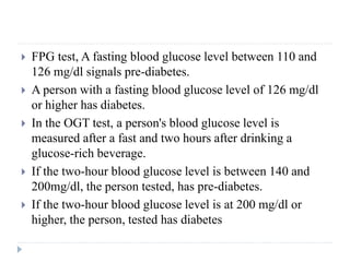  FPG test, A fasting blood glucose level between 110 and
126 mg/dl signals pre-diabetes.
 A person with a fasting blood glucose level of 126 mg/dl
or higher has diabetes.
 In the OGT test, a person's blood glucose level is
measured after a fast and two hours after drinking a
glucose-rich beverage.
 If the two-hour blood glucose level is between 140 and
200mg/dl, the person tested, has pre-diabetes.
 If the two-hour blood glucose level is at 200 mg/dl or
higher, the person, tested has diabetes
 