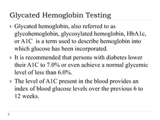 Glycated Hemoglobin Testing
 Glycated hemoglobin, also referred to as
glycohemoglobin, glycosylated hemoglobin, HbA1c,
or A1C is a term used to describe hemoglobin into
which glucose has been incorporated.
 It is recommended that persons with diabetes lower
their A1C to 7.0% or even achieve a normal glycemic
level of less than 6.0%.
 The level of A1C present in the blood provides an
index of blood glucose levels over the previous 6 to
12 weeks.
 