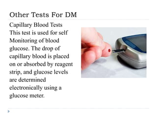 Other Tests For DM
Capillary Blood Tests
This test is used for self
Monitoring of blood
glucose. The drop of
capillary blood is placed
on or absorbed by reagent
strip, and glucose levels
are determined
electronically using a
glucose meter.
 