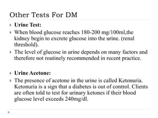 Other Tests For DM
 Urine Test:
 When blood glucose reaches 180-200 mg/100ml,the
kidney begin to excrete glucose into the urine. (renal
threshold).
 The level of glucose in urine depends on many factors and
therefore not routinely recommended in recent practice.
 Urine Acetone:
 The presence of acetone in the urine is called Ketonuria.
Ketonuria is a sign that a diabetes is out of control. Clients
are often told to test for urinary ketones if their blood
glucose level exceeds 240mg/dl.
 