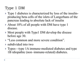 Type 1 DM
 Type 1 diabetes is characterized by loss of the insulin-
producing beta cells of the islets of Langerhans of the
pancreas leading to absolute lack of insulin
 About 10% of all people with DM have type 1
disease.
 Most people with Type1 DM develop the disease
before age 30.
 “Less common and more severe condition”.
 subdivided into two
 Types—type 1A immune-mediated diabetes and type
1B idiopathic (non–immune-related) diabetes.
 