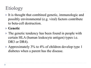 Etiology
 It is thought that combined genetic, immunologic and
possibly environmental (e.g. viral) factors contribute
to beta-cell destruction.
 Genetic
 The genetic tendency has been found in people with
certain HLA (human leukocyte antigen) types i.e.
DR3 or DR4).
 Approximately 3% to 4% of children develop type 1
diabetes when a parent has the disease.
 